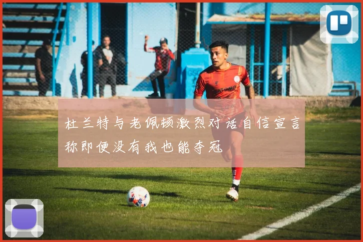 杜兰特与老佩顿激烈对话自信宣言称即便没有我也能夺冠