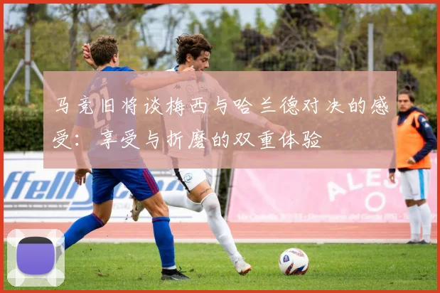 马竞旧将谈梅西与哈兰德对决的感受：享受与折磨的双重体验