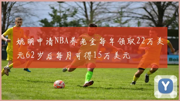 姚明申请NBA养老金每年领取22万美元62岁后每月可得15万美元