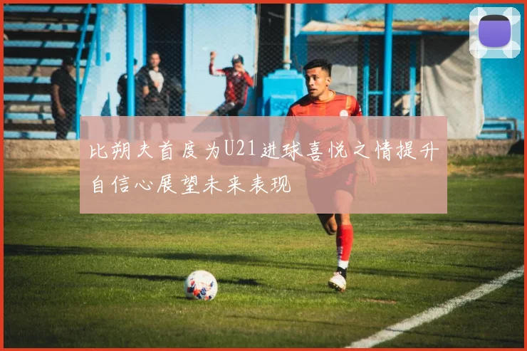 比朔夫首度为U21进球喜悦之情提升自信心展望未来表现