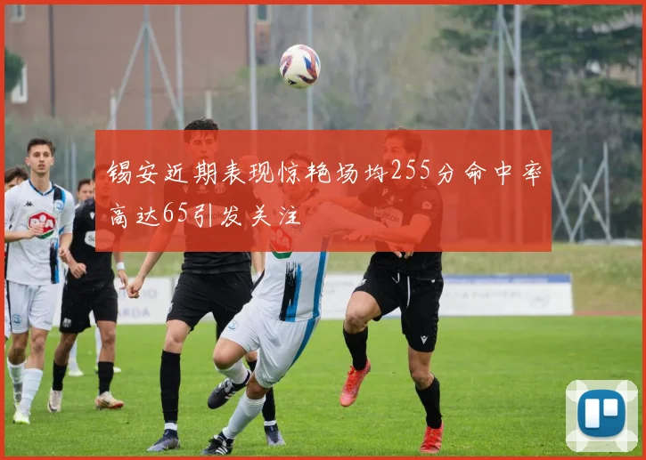 锡安近期表现惊艳场均255分命中率高达65引发关注