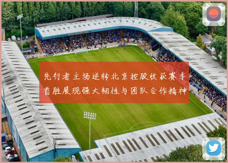 先行者主场逆转北京控股收获赛季首胜展现强大韧性与团队合作精神