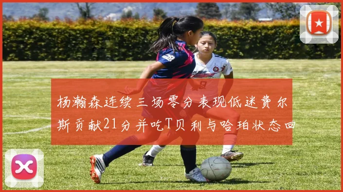 杨瀚森连续三场零分表现低迷费尔斯贡献21分并吃T贝利与哈珀状态回暖