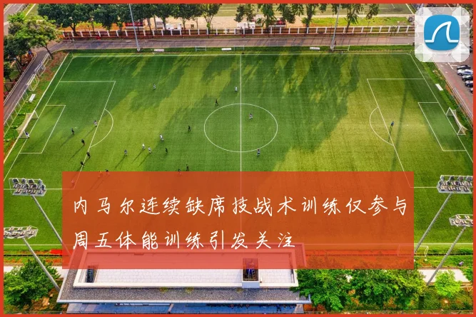 内马尔连续缺席技战术训练仅参与周五体能训练引发关注