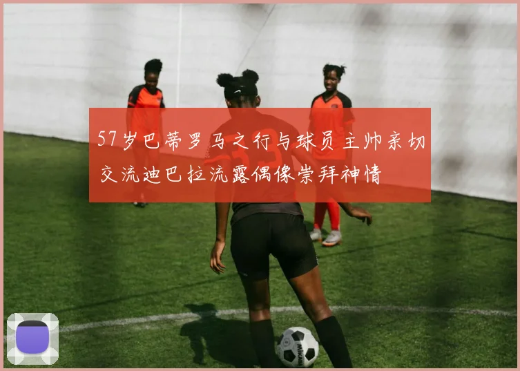 57岁巴蒂罗马之行与球员主帅亲切交流迪巴拉流露偶像崇拜神情