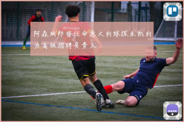 阿森纳即将任命意大利球探米凯利为高级招聘负责人