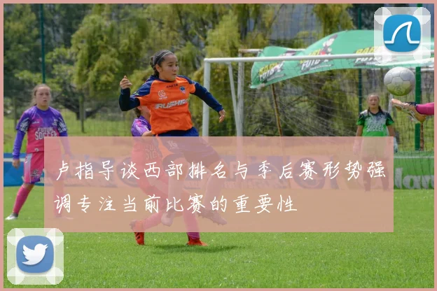 卢指导谈西部排名与季后赛形势强调专注当前比赛的重要性