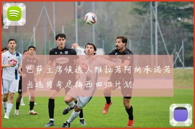 巴萨主席候选人维拉若阿纳承诺若当选将考虑梅西回归计划