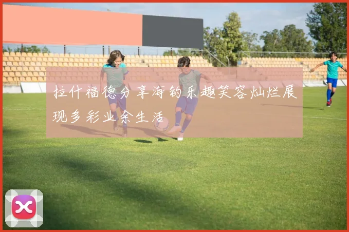 拉什福德分享海钓乐趣笑容灿烂展现多彩业余生活