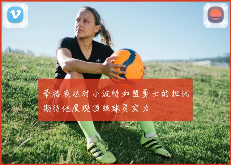 蒂格表达对小波特加盟勇士的担忧期待他展现顶级球员实力