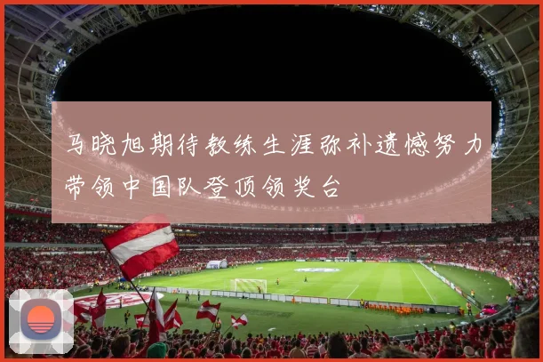 马晓旭期待教练生涯弥补遗憾努力带领中国队登顶领奖台