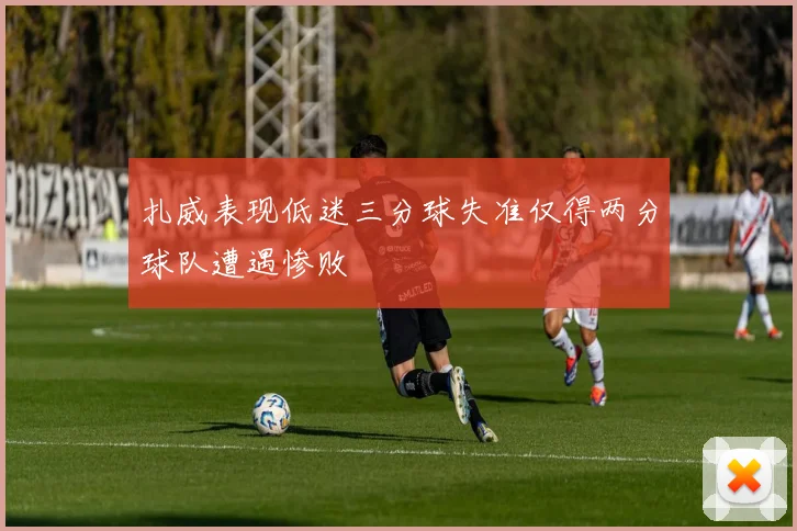 扎威表现低迷三分球失准仅得两分球队遭遇惨败