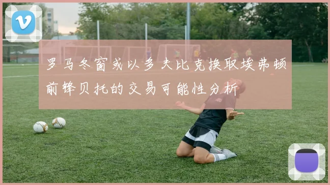 罗马冬窗或以多夫比克换取埃弗顿前锋贝托的交易可能性分析