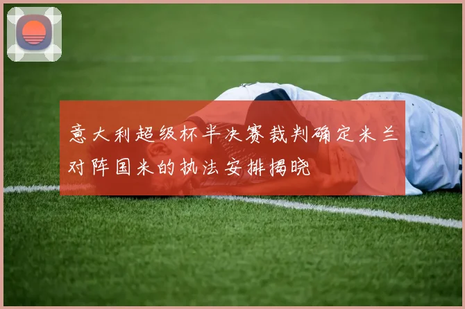 意大利超级杯半决赛裁判确定米兰对阵国米的执法安排揭晓