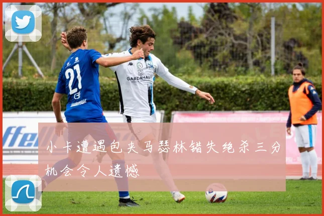 小卡遭遇包夹马瑟林错失绝杀三分机会令人遗憾
