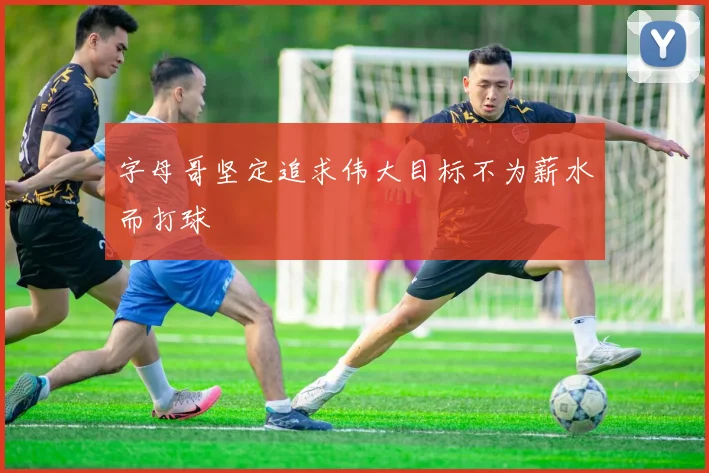 字母哥坚定追求伟大目标不为薪水而打球