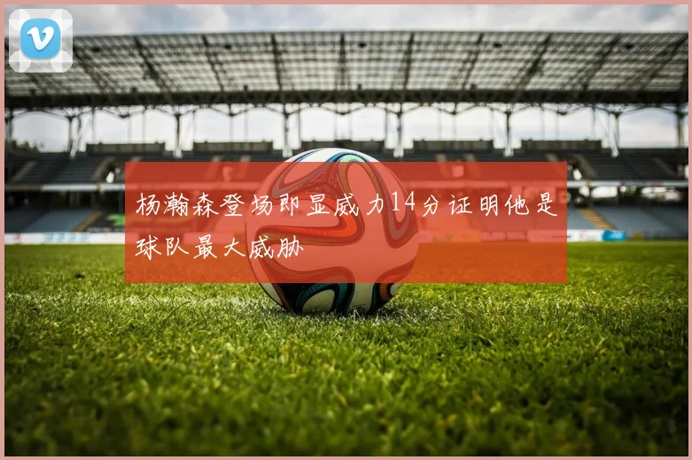 杨瀚森登场即显威力14分证明他是球队最大威胁