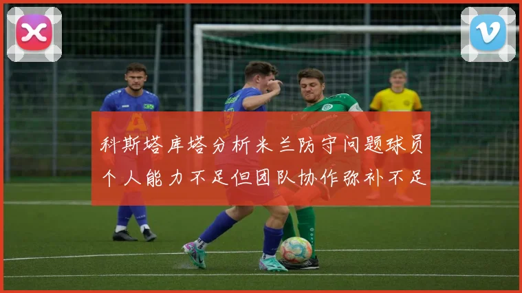 科斯塔库塔分析米兰防守问题球员个人能力不足但团队协作弥补不足之处