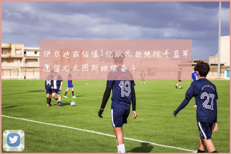 伊尔迪兹估值1亿欧元拒绝枪手蓝军愿留尤文图斯继续奋斗