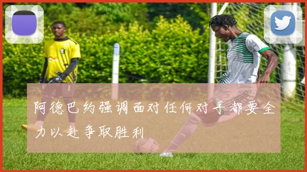 阿德巴约强调面对任何对手都要全力以赴争取胜利