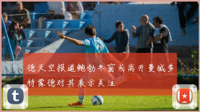 德天空报道鲍勃冬窗或离开曼城多特蒙德对其表示关注