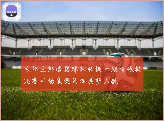 太阳主帅透露球队轮换计划将根据比赛半场表现灵活调整人数