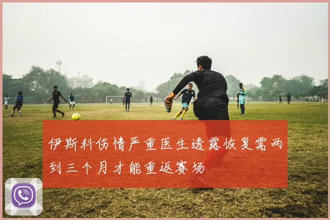 伊斯科伤情严重医生透露恢复需两到三个月才能重返赛场