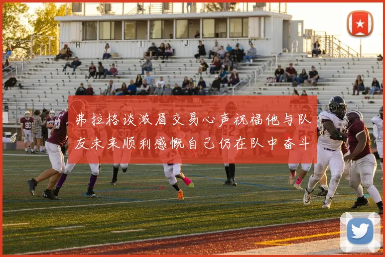 弗拉格谈浓眉交易心声祝福他与队友未来顺利感慨自己仍在队中奋斗