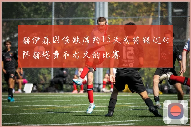 赫伊森因伤缺席约15天或将错过对阵赫塔费和尤文的比赛