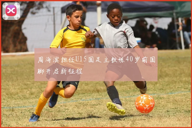 周海滨担任U15国足主教练40岁前国脚开启新征程