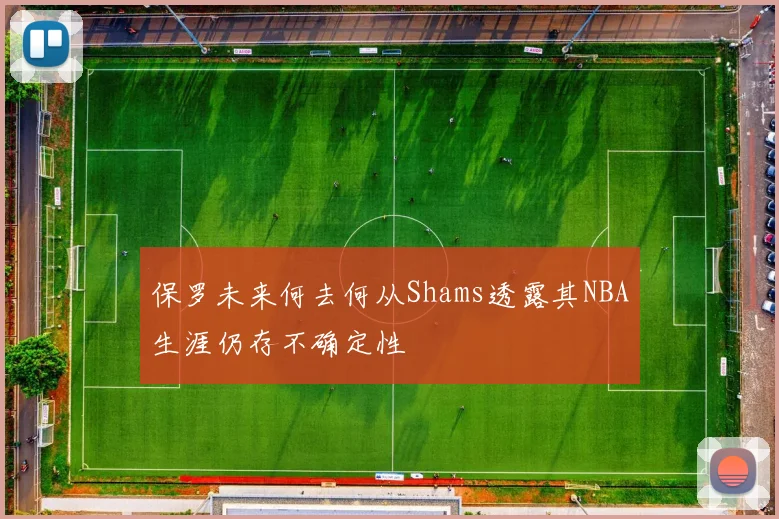 保罗未来何去何从Shams透露其NBA生涯仍存不确定性
