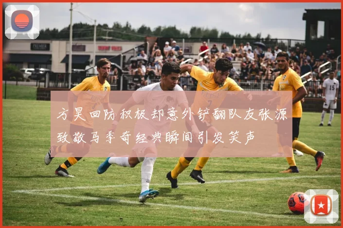 方昊回防积极却意外铲翻队友张源致敬马季奇经典瞬间引发笑声
