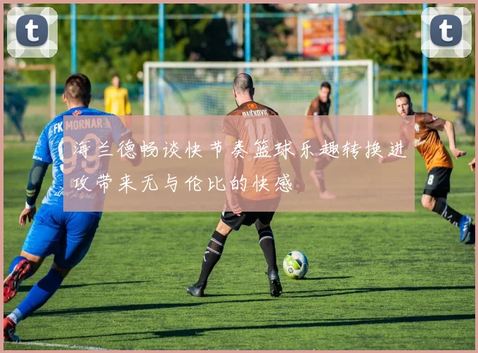 海兰德畅谈快节奏篮球乐趣转换进攻带来无与伦比的快感