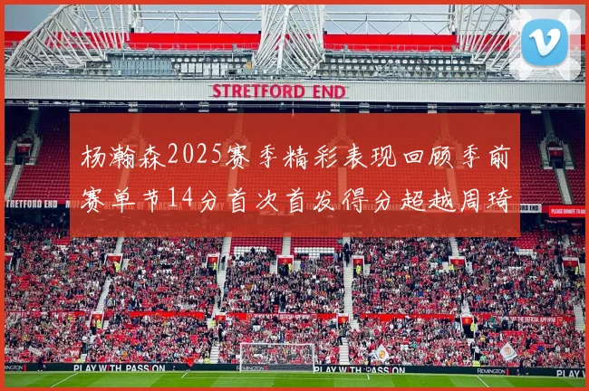杨瀚森2025赛季精彩表现回顾季前赛单节14分首次首发得分超越周琦