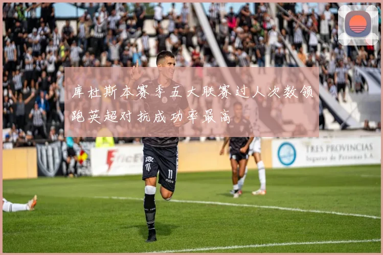 库杜斯本赛季五大联赛过人次数领跑英超对抗成功率最高