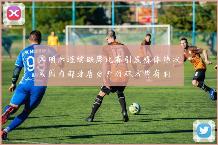 库明加连续缺席比赛引发媒体热议或因内部矛盾分开对双方皆有利