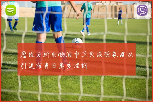 詹俊分析利物浦中卫失误现象建议引进布鲁日奥多涅斯