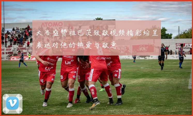 大洛盛赞祖巴茨致敬视频精彩纷呈表达对他的热爱与敬意