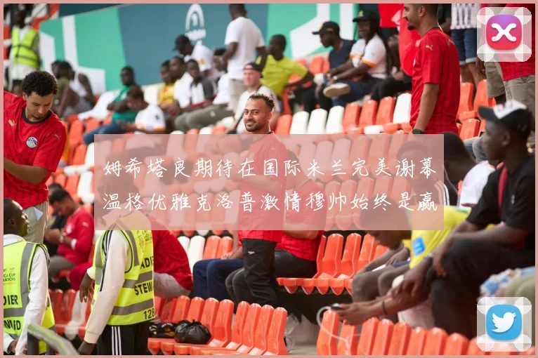 姆希塔良期待在国际米兰完美谢幕温格优雅克洛普激情穆帅始终是赢家