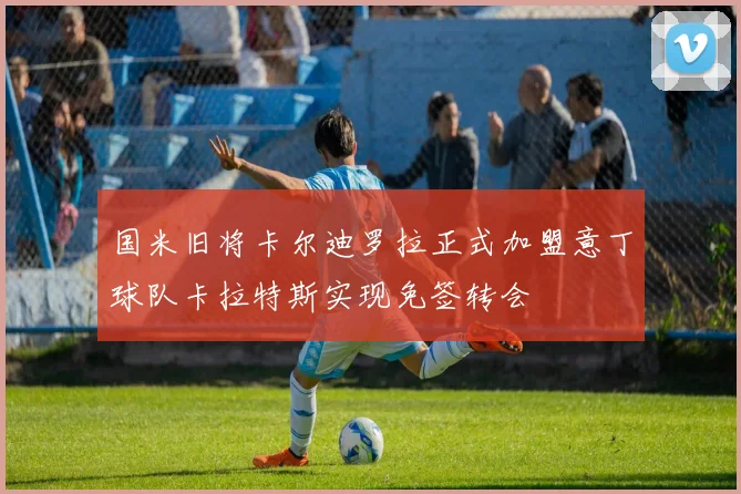 国米旧将卡尔迪罗拉正式加盟意丁球队卡拉特斯实现免签转会