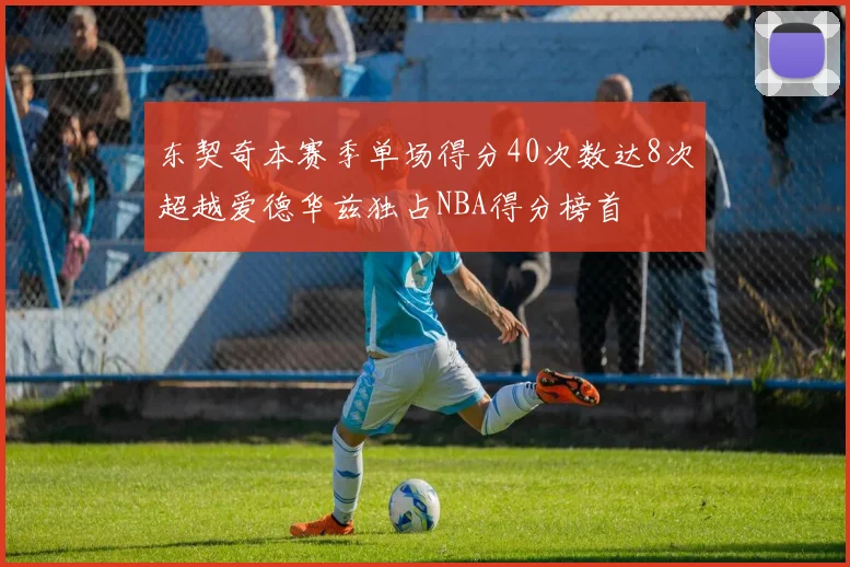 东契奇本赛季单场得分40次数达8次超越爱德华兹独占NBA得分榜首